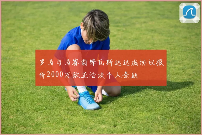 罗马与马赛前锋瓦斯达达成协议报价2000万欧正洽谈个人条款