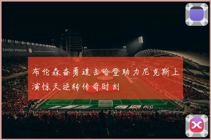 布伦森奋勇追击哈登助力尼克斯上演惊天逆转传奇时刻
