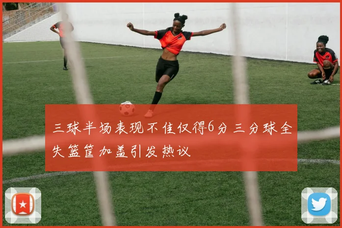 三球半场表现不佳仅得6分三分球全失篮筐加盖引发热议
