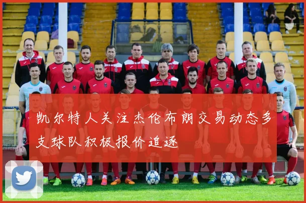 凯尔特人关注杰伦布朗交易动态多支球队积极报价追逐
