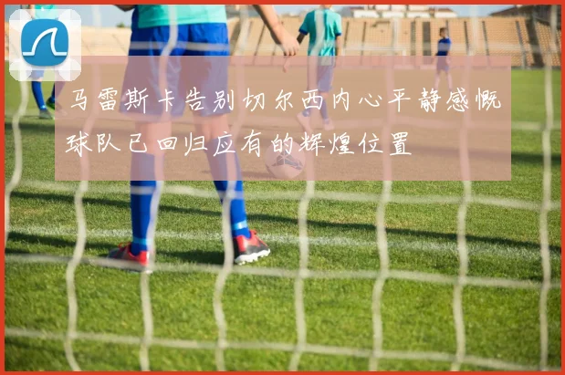 马雷斯卡告别切尔西内心平静感慨球队已回归应有的辉煌位置