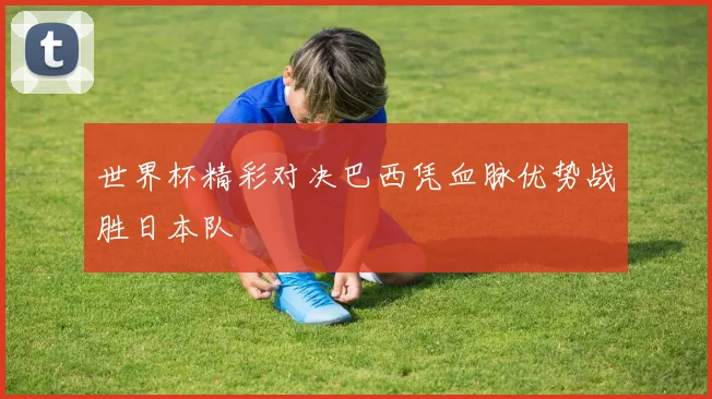 世界杯精彩对决巴西凭血脉优势战胜日本队