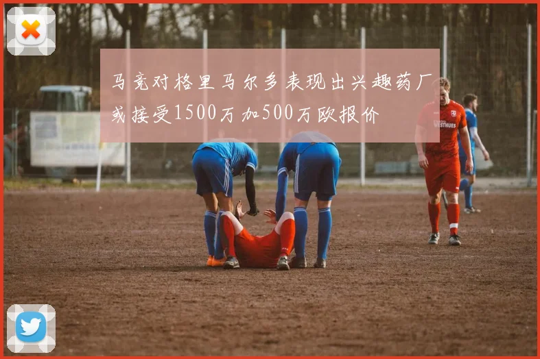 马竞对格里马尔多表现出兴趣药厂或接受1500万加500万欧报价
