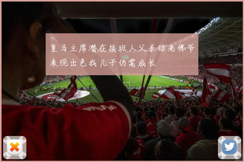 皇马主席潜在接班人父亲称老佛爷表现出色我儿子仍需成长