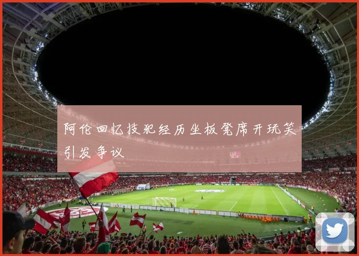 阿伦回忆技犯经历坐板凳席开玩笑引发争议