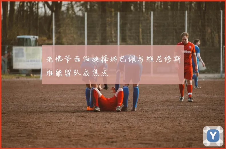 老佛爷面临抉择姆巴佩与维尼修斯谁能留队成焦点