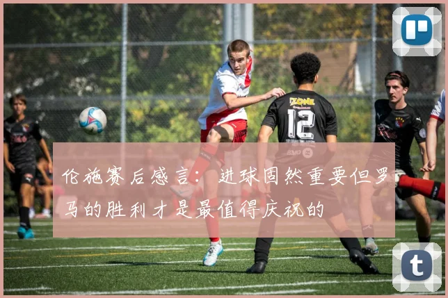 伦施赛后感言：进球固然重要但罗马的胜利才是最值得庆祝的