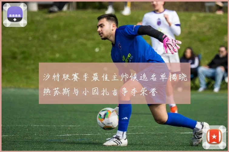 沙特联赛季最佳主帅候选名单揭晓热苏斯与小因扎吉争夺荣誉