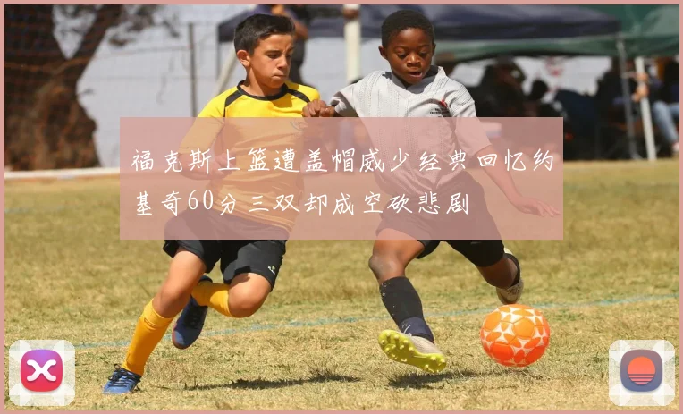 福克斯上篮遭盖帽威少经典回忆约基奇60分三双却成空砍悲剧
