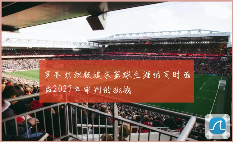 罗齐尔积极追求篮球生涯的同时面临2027年审判的挑战