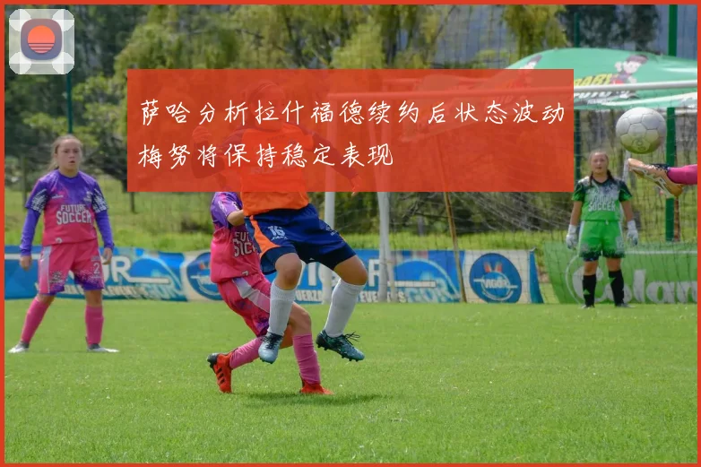 萨哈分析拉什福德续约后状态波动梅努将保持稳定表现