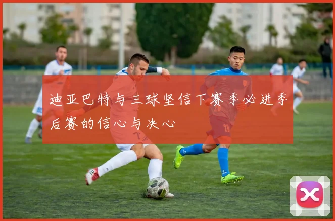 迪亚巴特与三球坚信下赛季必进季后赛的信心与决心