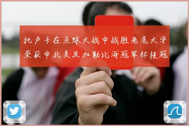 托卢卡在点球大战中战胜老虎大学荣获中北美及加勒比海冠军杯桂冠