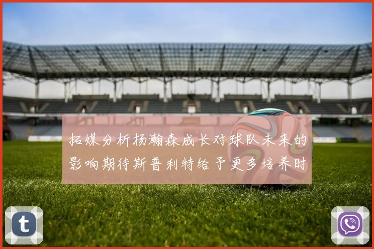 拓媒分析杨瀚森成长对球队未来的影响期待斯普利特给予更多培养时间