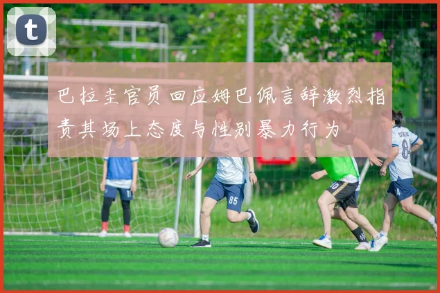 巴拉圭官员回应姆巴佩言辞激烈指责其场上态度与性别暴力行为