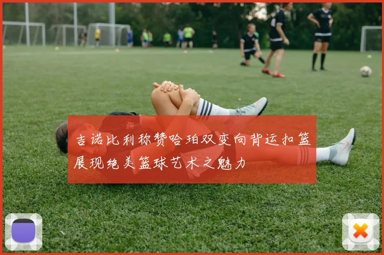 吉诺比利称赞哈珀双变向背运扣篮展现绝美篮球艺术之魅力