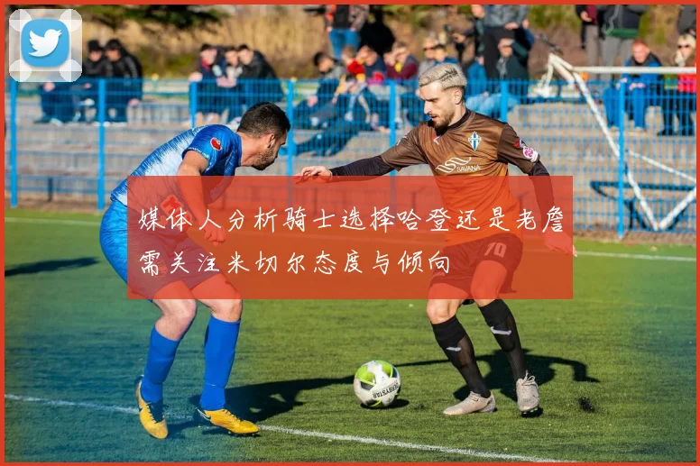 媒体人分析骑士选择哈登还是老詹需关注米切尔态度与倾向