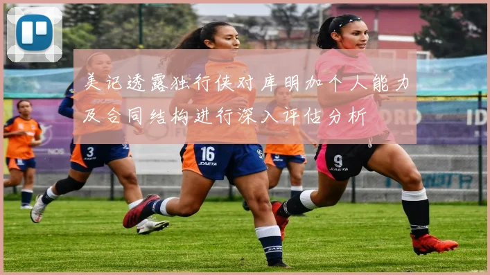 美记透露独行侠对库明加个人能力及合同结构进行深入评估分析